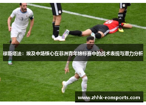 穆斯塔法：埃及中场核心在非洲青年锦标赛中的战术表现与潜力分析