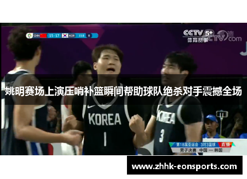 姚明赛场上演压哨补篮瞬间帮助球队绝杀对手震撼全场