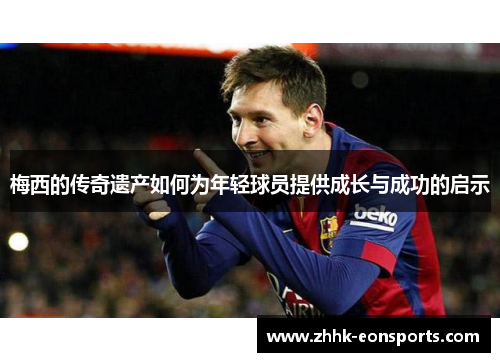 梅西的传奇遗产如何为年轻球员提供成长与成功的启示