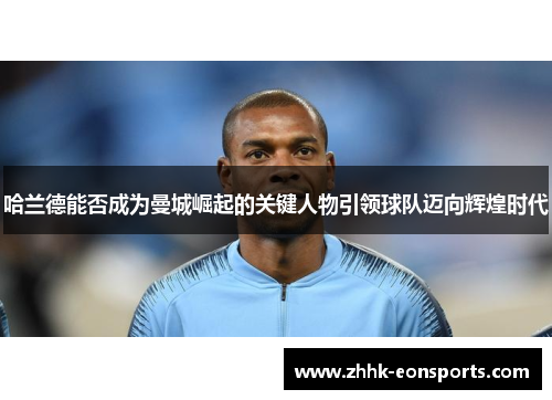 哈兰德能否成为曼城崛起的关键人物引领球队迈向辉煌时代