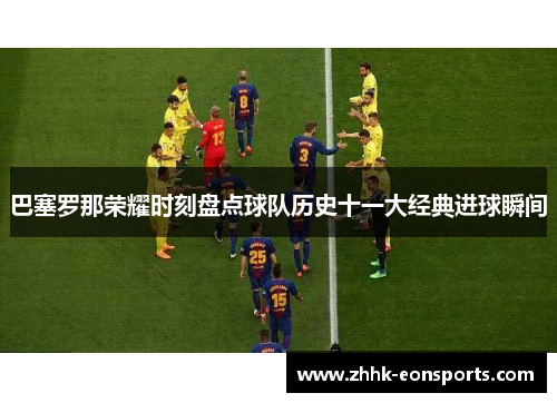 巴塞罗那荣耀时刻盘点球队历史十一大经典进球瞬间