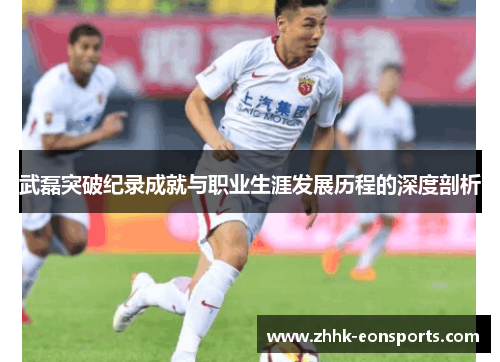 武磊突破纪录成就与职业生涯发展历程的深度剖析
