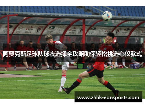 阿贾克斯足球队球衣选择全攻略助你轻松挑选心仪款式